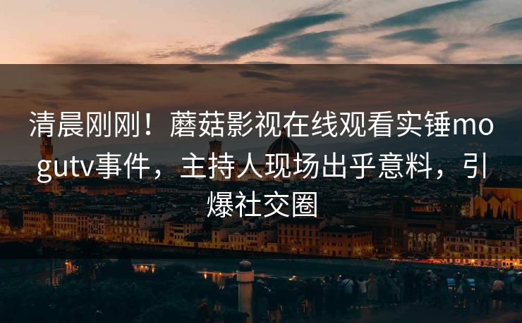 清晨刚刚！蘑菇影视在线观看实锤mogutv事件，主持人现场出乎意料，引爆社交圈