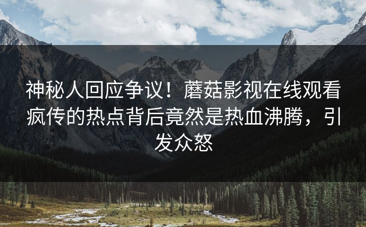 神秘人回应争议！蘑菇影视在线观看疯传的热点背后竟然是热血沸腾，引发众怒