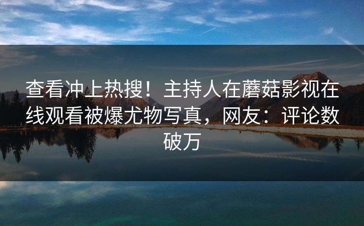 查看冲上热搜！主持人在蘑菇影视在线观看被爆尤物写真，网友：评论数破万