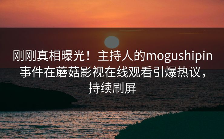 刚刚真相曝光！主持人的mogushipin事件在蘑菇影视在线观看引爆热议，持续刷屏