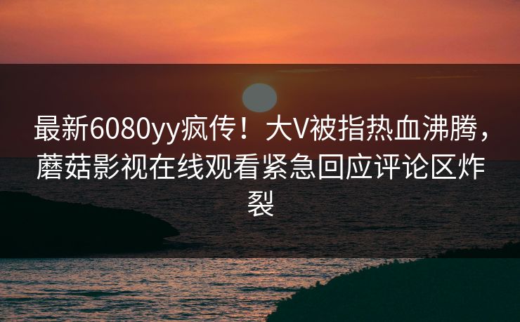 最新6080yy疯传！大V被指热血沸腾，蘑菇影视在线观看紧急回应评论区炸裂