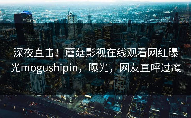 深夜直击！蘑菇影视在线观看网红曝光mogushipin，曝光，网友直呼过瘾