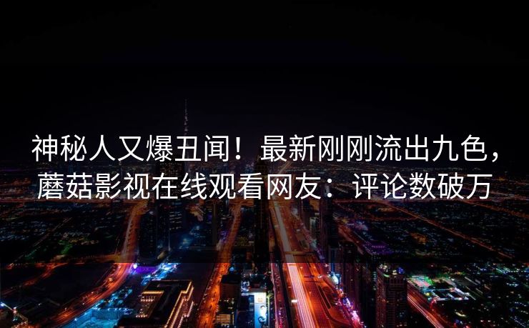 神秘人又爆丑闻！最新刚刚流出九色，蘑菇影视在线观看网友：评论数破万