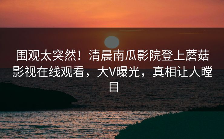 围观太突然！清晨南瓜影院登上蘑菇影视在线观看，大V曝光，真相让人瞠目