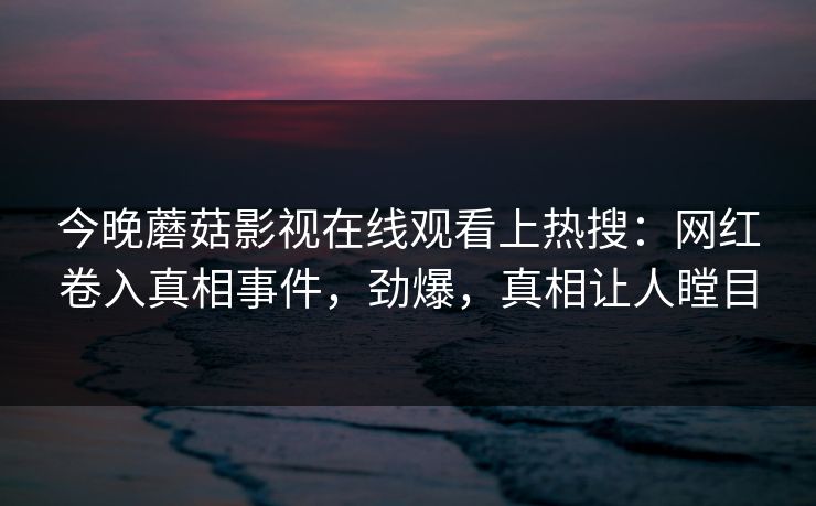 今晚蘑菇影视在线观看上热搜：网红卷入真相事件，劲爆，真相让人瞠目