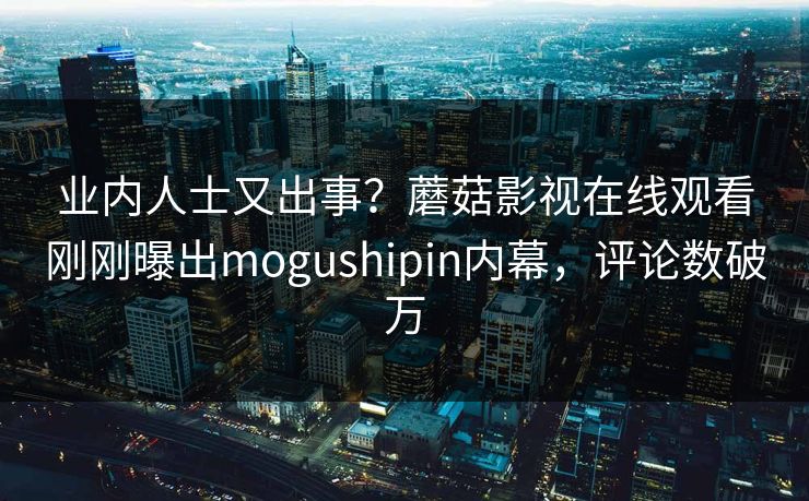 业内人士又出事？蘑菇影视在线观看刚刚曝出mogushipin内幕，评论数破万