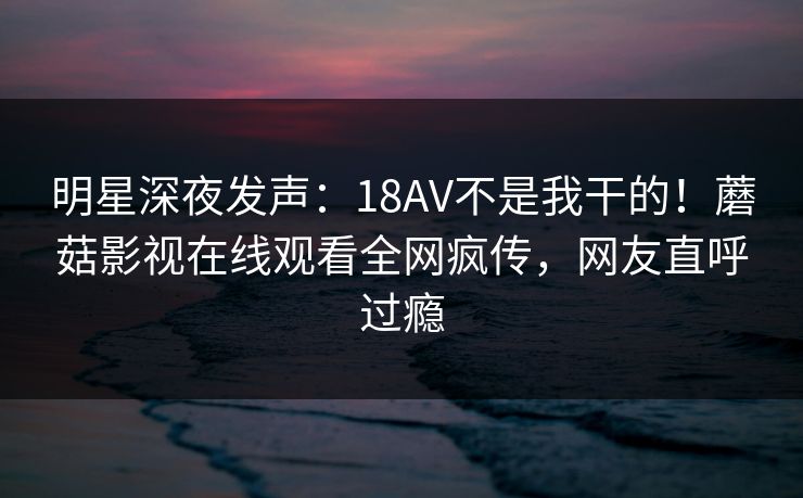 明星深夜发声：18AV不是我干的！蘑菇影视在线观看全网疯传，网友直呼过瘾
