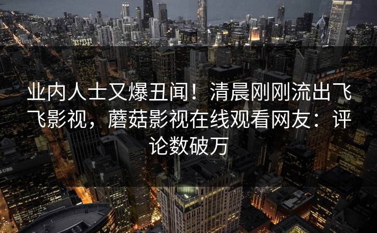 业内人士又爆丑闻！清晨刚刚流出飞飞影视，蘑菇影视在线观看网友：评论数破万
