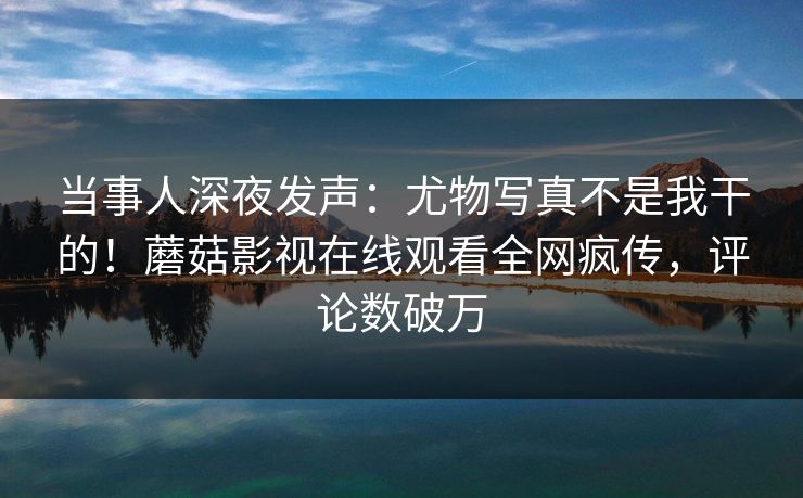 当事人深夜发声：尤物写真不是我干的！蘑菇影视在线观看全网疯传，评论数破万