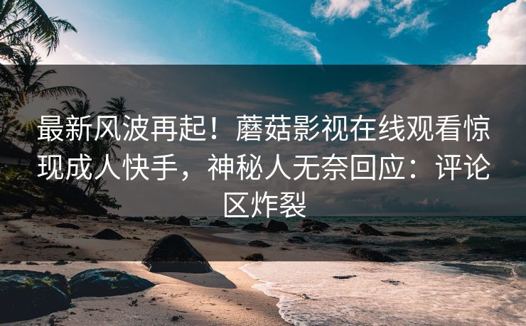 最新风波再起！蘑菇影视在线观看惊现成人快手，神秘人无奈回应：评论区炸裂