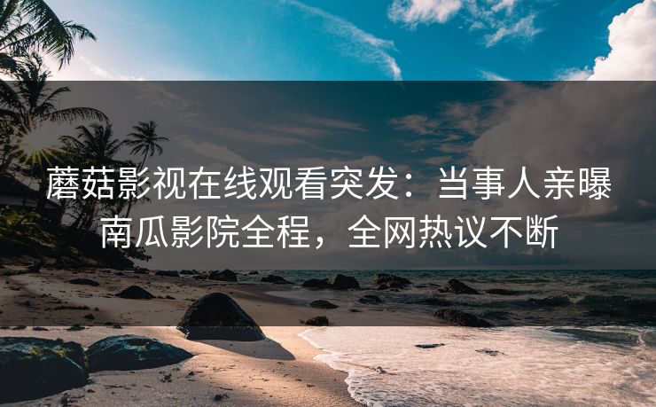 蘑菇影视在线观看突发：当事人亲曝南瓜影院全程，全网热议不断
