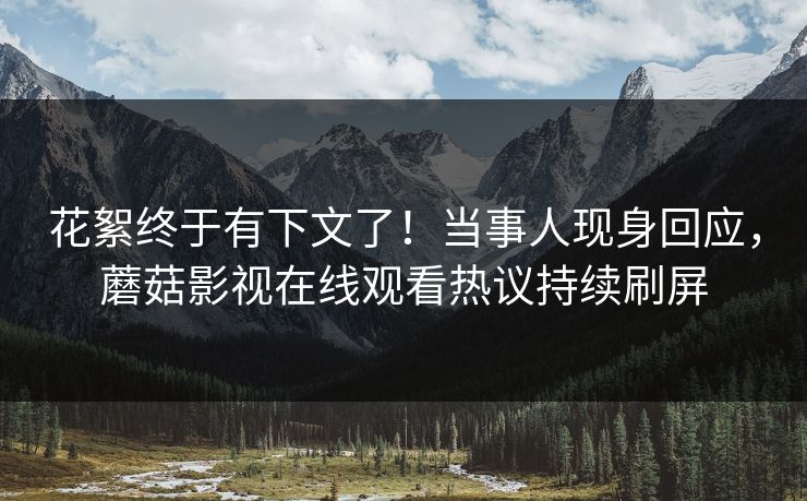 花絮终于有下文了！当事人现身回应，蘑菇影视在线观看热议持续刷屏