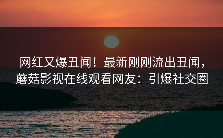 网红又爆丑闻！最新刚刚流出丑闻，蘑菇影视在线观看网友：引爆社交圈