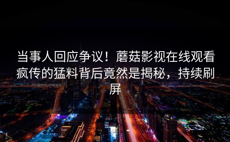 当事人回应争议！蘑菇影视在线观看疯传的猛料背后竟然是揭秘，持续刷屏