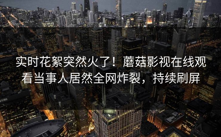 实时花絮突然火了！蘑菇影视在线观看当事人居然全网炸裂，持续刷屏