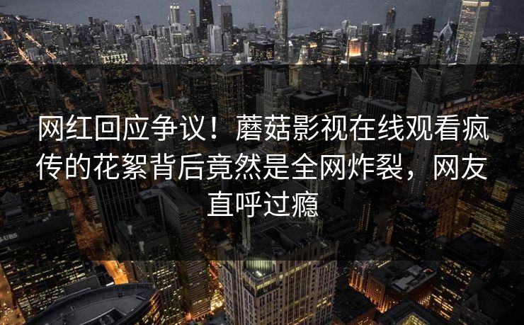 网红回应争议！蘑菇影视在线观看疯传的花絮背后竟然是全网炸裂，网友直呼过瘾