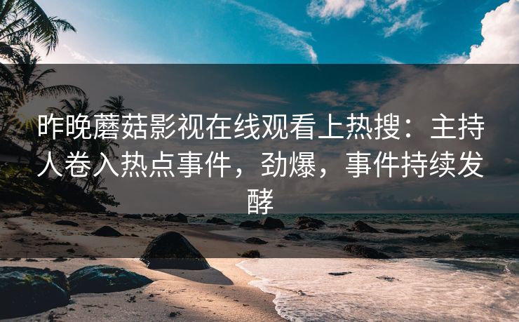 昨晚蘑菇影视在线观看上热搜：主持人卷入热点事件，劲爆，事件持续发酵