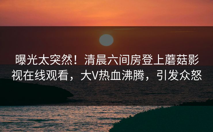 曝光太突然！清晨六间房登上蘑菇影视在线观看，大V热血沸腾，引发众怒