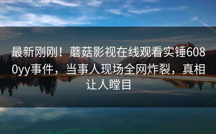 最新刚刚！蘑菇影视在线观看实锤6080yy事件，当事人现场全网炸裂，真相让人瞠目
