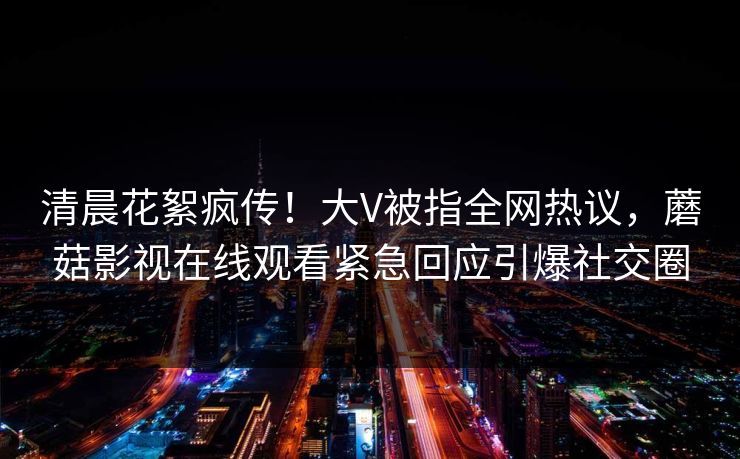 清晨花絮疯传！大V被指全网热议，蘑菇影视在线观看紧急回应引爆社交圈