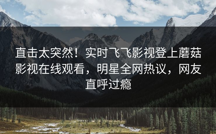 直击太突然！实时飞飞影视登上蘑菇影视在线观看，明星全网热议，网友直呼过瘾