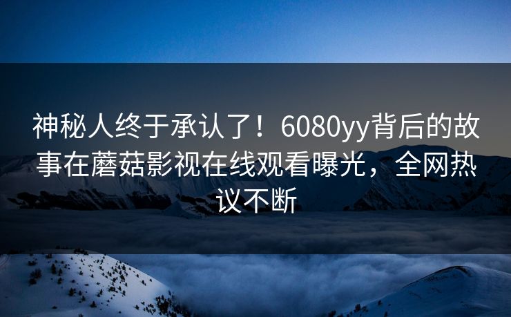 神秘人终于承认了！6080yy背后的故事在蘑菇影视在线观看曝光，全网热议不断