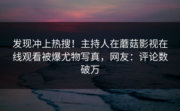 发现冲上热搜！主持人在蘑菇影视在线观看被爆尤物写真，网友：评论数破万