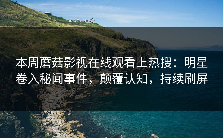 本周蘑菇影视在线观看上热搜：明星卷入秘闻事件，颠覆认知，持续刷屏