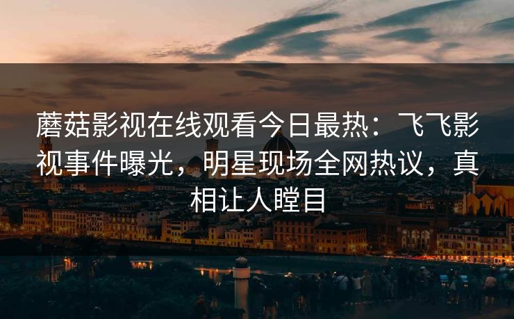 蘑菇影视在线观看今日最热：飞飞影视事件曝光，明星现场全网热议，真相让人瞠目