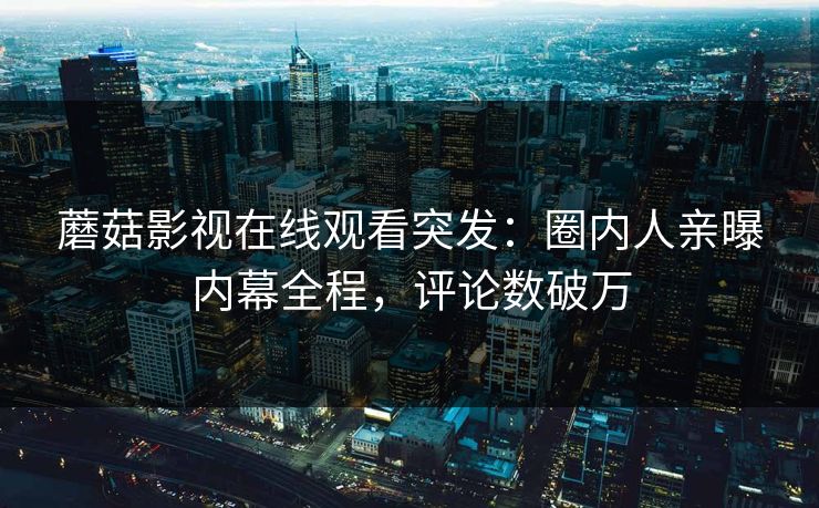 蘑菇影视在线观看突发：圈内人亲曝内幕全程，评论数破万