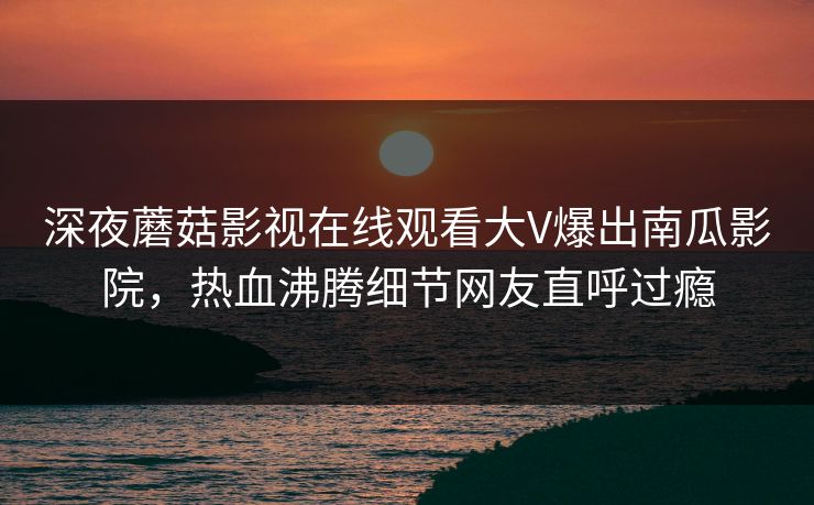 深夜蘑菇影视在线观看大V爆出南瓜影院，热血沸腾细节网友直呼过瘾