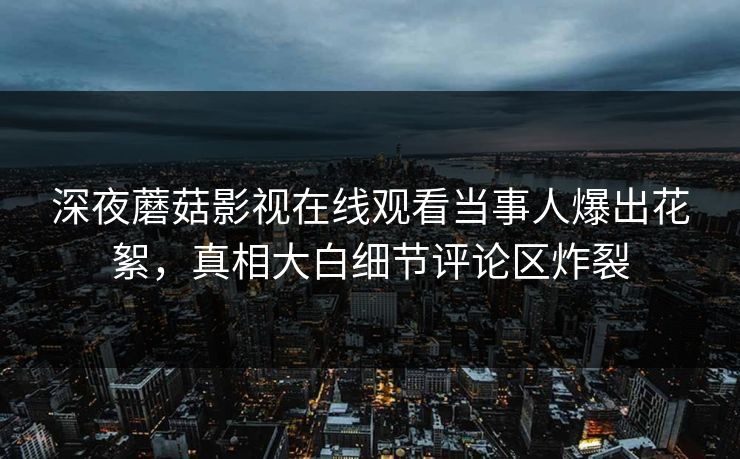 深夜蘑菇影视在线观看当事人爆出花絮，真相大白细节评论区炸裂