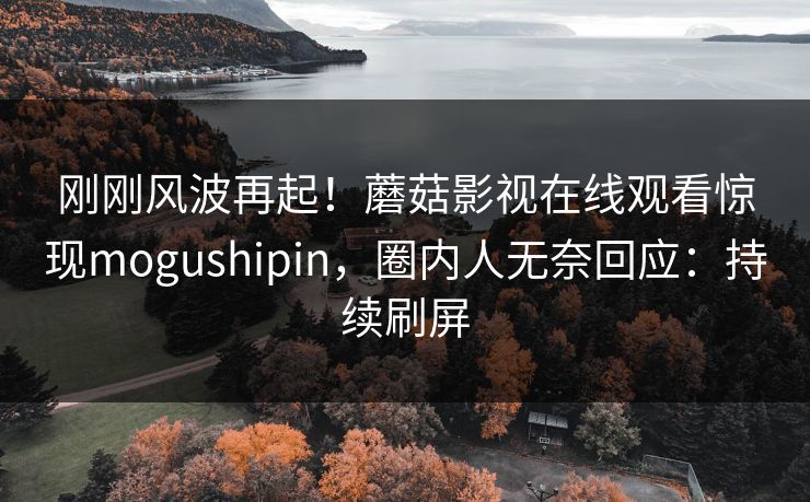 刚刚风波再起！蘑菇影视在线观看惊现mogushipin，圈内人无奈回应：持续刷屏