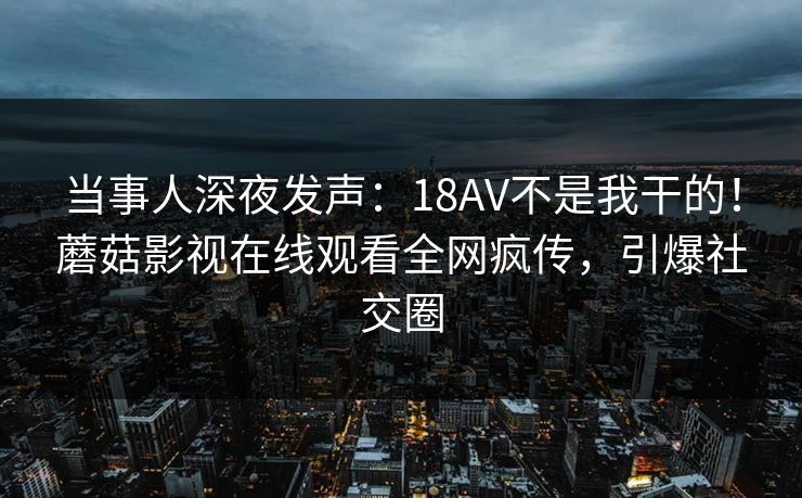当事人深夜发声：18AV不是我干的！蘑菇影视在线观看全网疯传，引爆社交圈