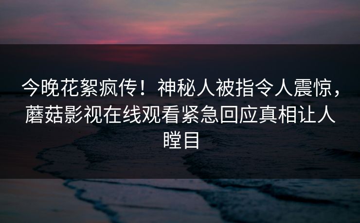 今晚花絮疯传！神秘人被指令人震惊，蘑菇影视在线观看紧急回应真相让人瞠目