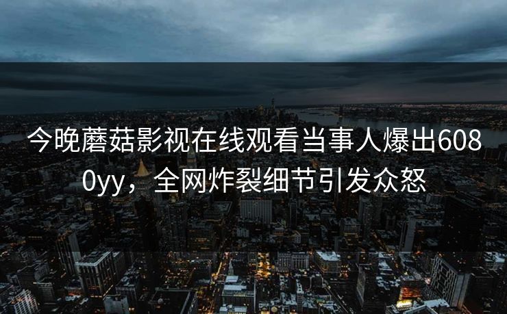 今晚蘑菇影视在线观看当事人爆出6080yy，全网炸裂细节引发众怒