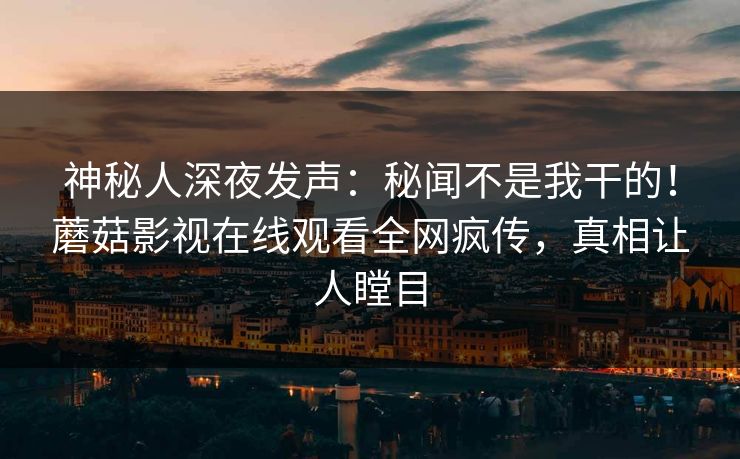 神秘人深夜发声：秘闻不是我干的！蘑菇影视在线观看全网疯传，真相让人瞠目