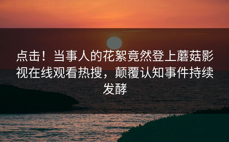 点击！当事人的花絮竟然登上蘑菇影视在线观看热搜，颠覆认知事件持续发酵