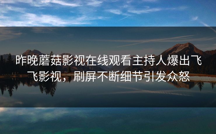 昨晚蘑菇影视在线观看主持人爆出飞飞影视，刷屏不断细节引发众怒