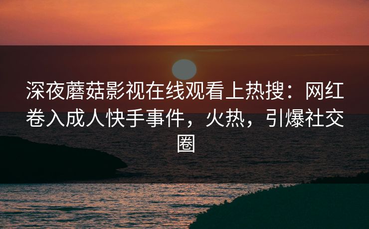 深夜蘑菇影视在线观看上热搜：网红卷入成人快手事件，火热，引爆社交圈