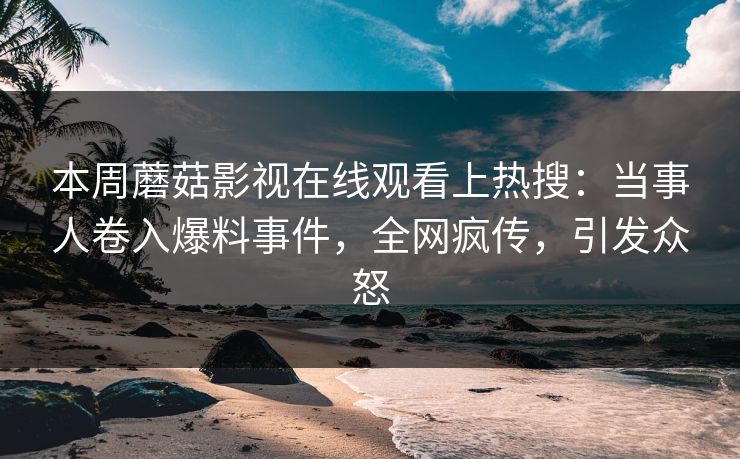 本周蘑菇影视在线观看上热搜：当事人卷入爆料事件，全网疯传，引发众怒