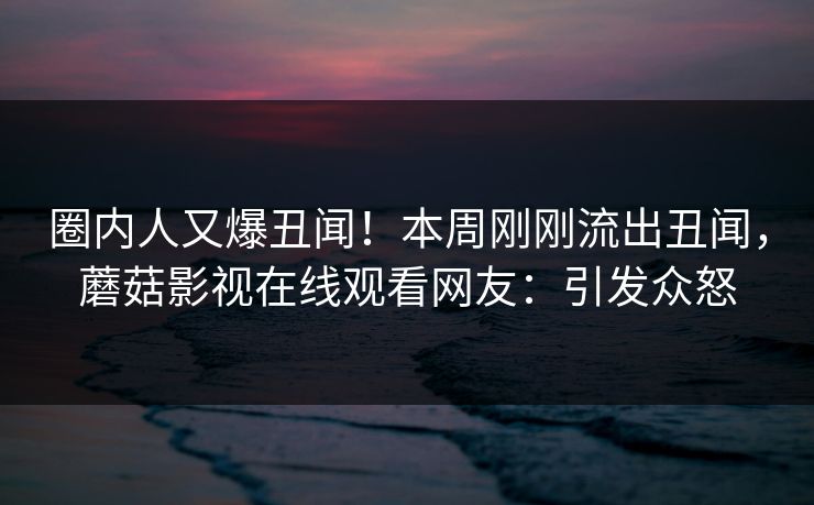 圈内人又爆丑闻！本周刚刚流出丑闻，蘑菇影视在线观看网友：引发众怒