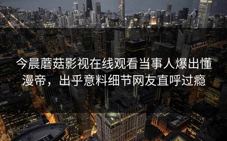今晨蘑菇影视在线观看当事人爆出懂漫帝，出乎意料细节网友直呼过瘾
