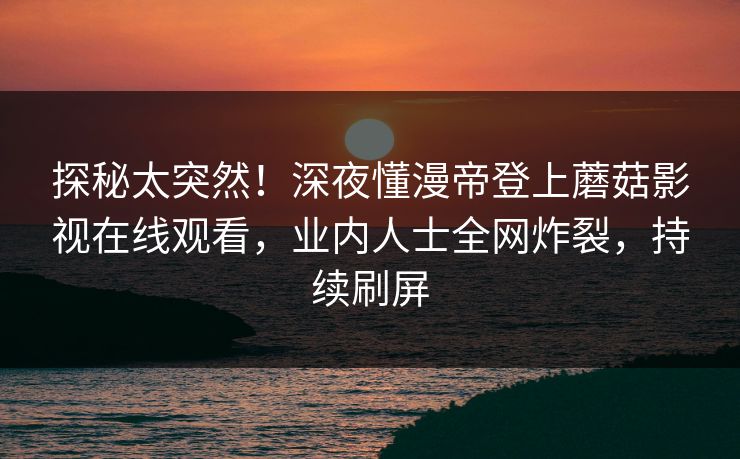 探秘太突然！深夜懂漫帝登上蘑菇影视在线观看，业内人士全网炸裂，持续刷屏