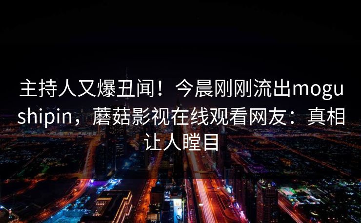 主持人又爆丑闻！今晨刚刚流出mogushipin，蘑菇影视在线观看网友：真相让人瞠目
