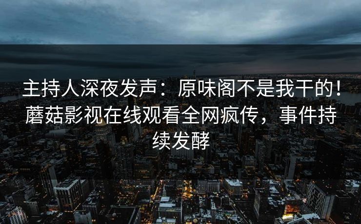 主持人深夜发声：原味阁不是我干的！蘑菇影视在线观看全网疯传，事件持续发酵