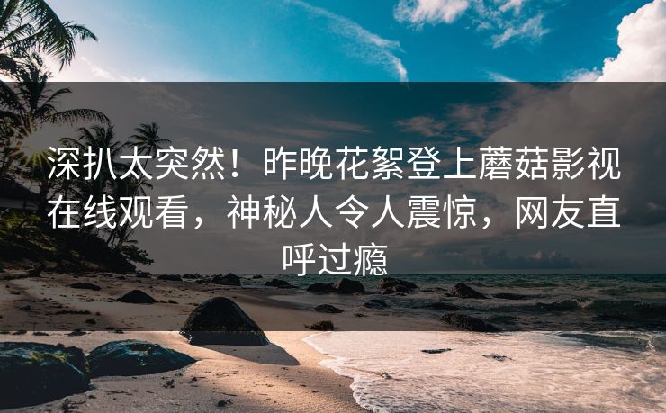 深扒太突然！昨晚花絮登上蘑菇影视在线观看，神秘人令人震惊，网友直呼过瘾