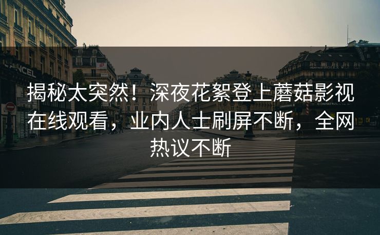 揭秘太突然！深夜花絮登上蘑菇影视在线观看，业内人士刷屏不断，全网热议不断