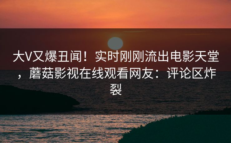 大V又爆丑闻！实时刚刚流出电影天堂，蘑菇影视在线观看网友：评论区炸裂
