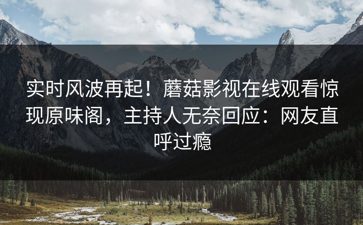 实时风波再起！蘑菇影视在线观看惊现原味阁，主持人无奈回应：网友直呼过瘾